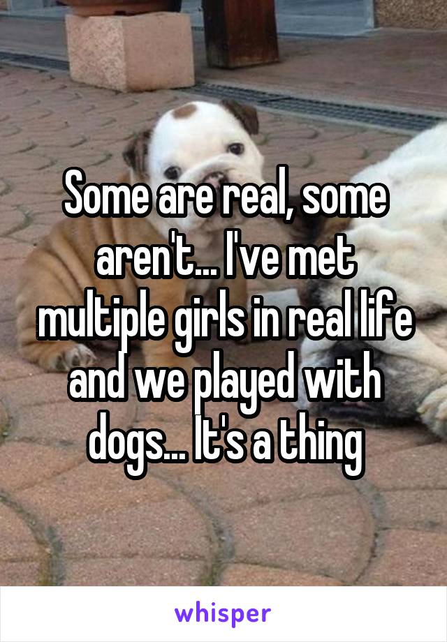 Some are real, some aren't... I've met multiple girls in real life and we played with dogs... It's a thing