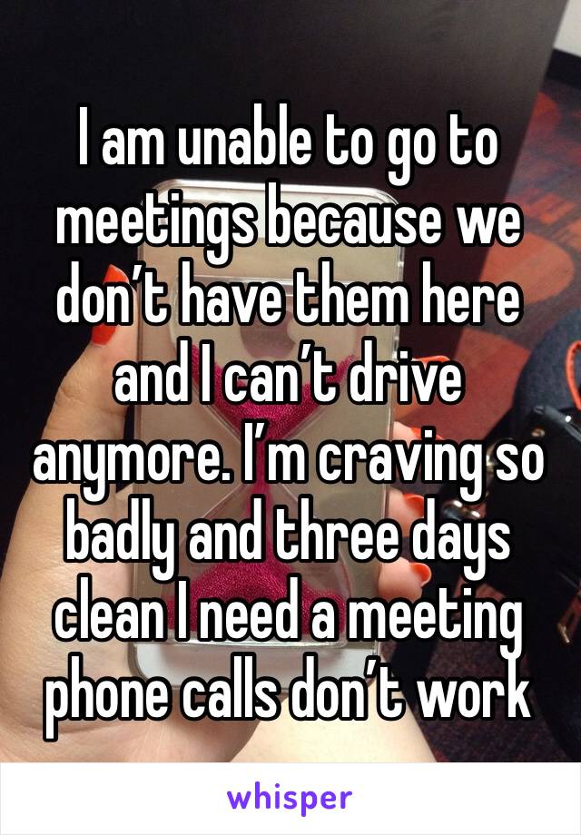 I am unable to go to meetings because we don’t have them here and I can’t drive anymore. I’m craving so badly and three days clean I need a meeting phone calls don’t work