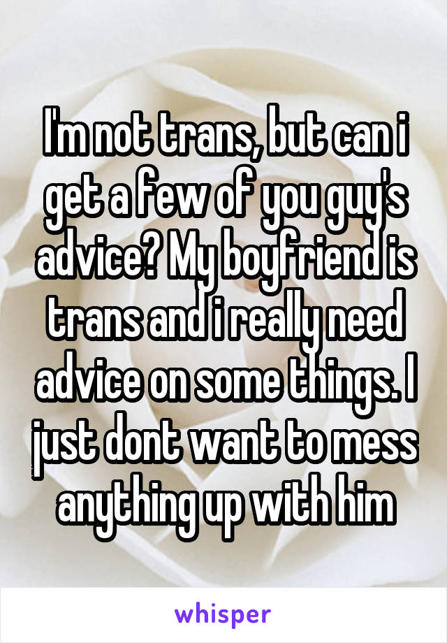 I'm not trans, but can i get a few of you guy's advice? My boyfriend is trans and i really need advice on some things. I just dont want to mess anything up with him