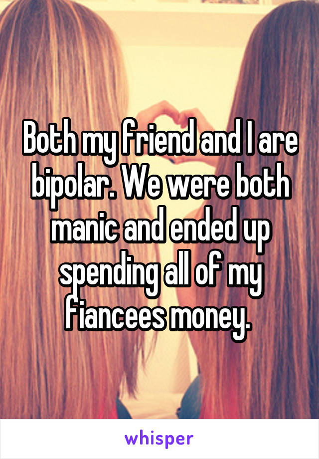 Both my friend and I are bipolar. We were both manic and ended up spending all of my fiancees money. 