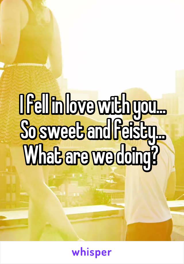 I fell in love with you... So sweet and feisty... What are we doing? 