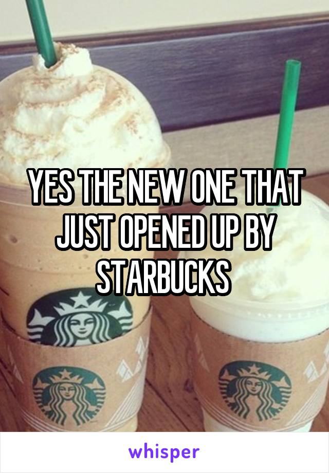 YES THE NEW ONE THAT JUST OPENED UP BY STARBUCKS 