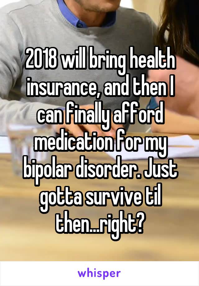 2018 will bring health insurance, and then I can finally afford medication for my bipolar disorder. Just gotta survive til then...right?