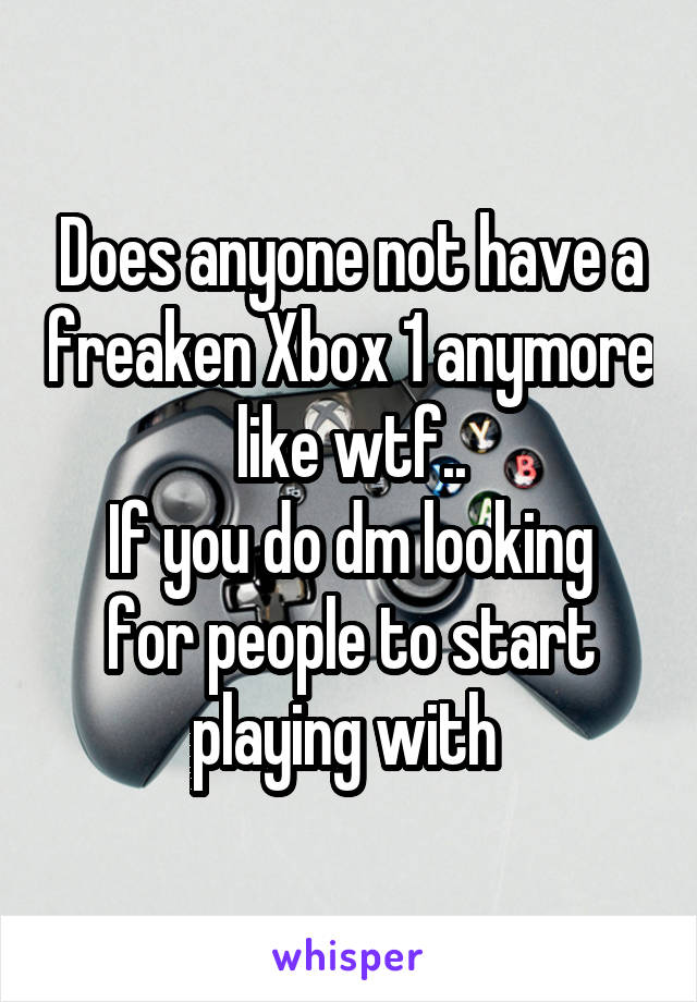 Does anyone not have a freaken Xbox 1 anymore like wtf..
If you do dm looking for people to start playing with 