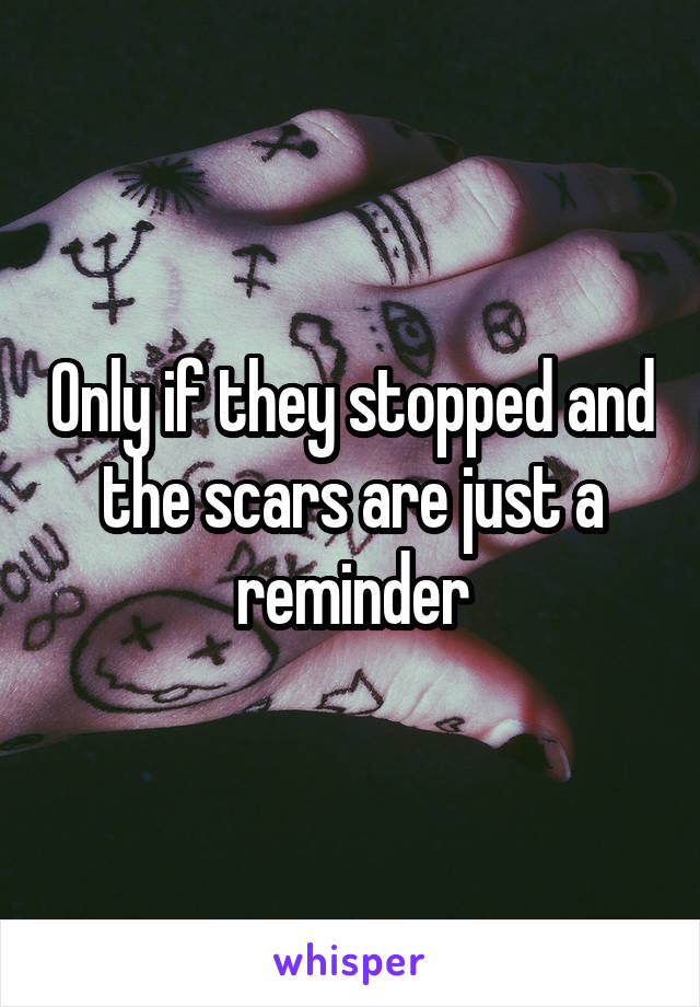 Only if they stopped and the scars are just a reminder