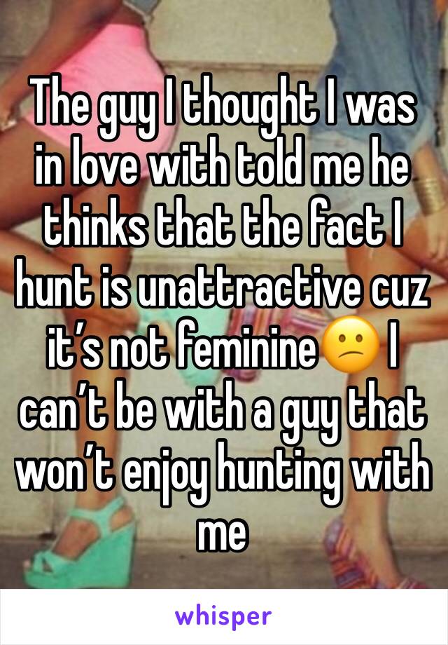 The guy I thought I was in love with told me he thinks that the fact I hunt is unattractive cuz it’s not feminine😕 I can’t be with a guy that won’t enjoy hunting with me