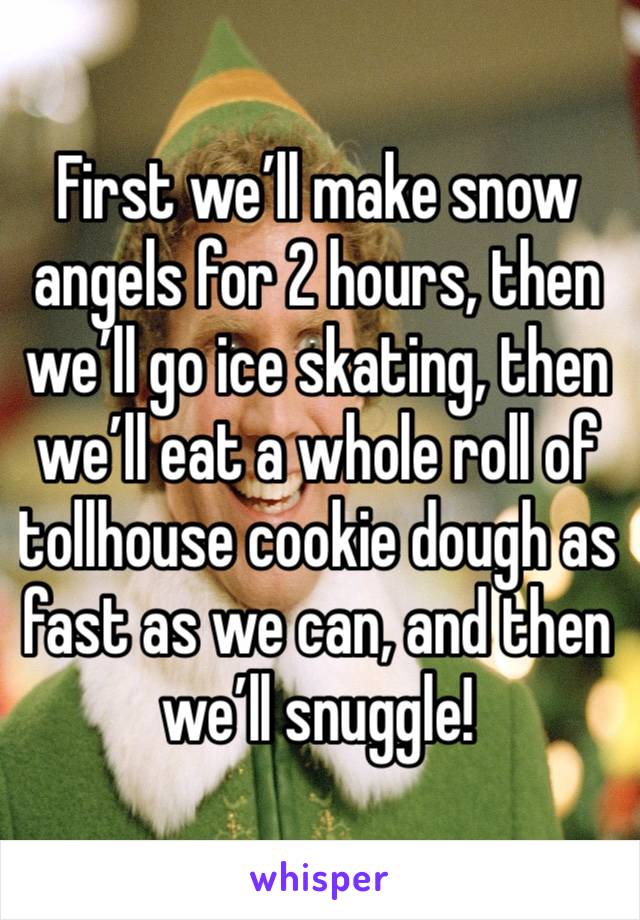 First we’ll make snow angels for 2 hours, then we’ll go ice skating, then we’ll eat a whole roll of tollhouse cookie dough as fast as we can, and then we’ll snuggle!