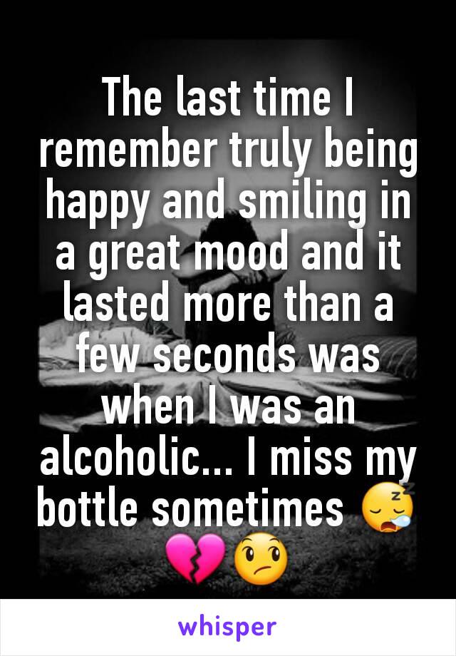 The last time I remember truly being happy and smiling in a great mood and it lasted more than a few seconds was when I was an alcoholic... I miss my bottle sometimes 😪💔😞