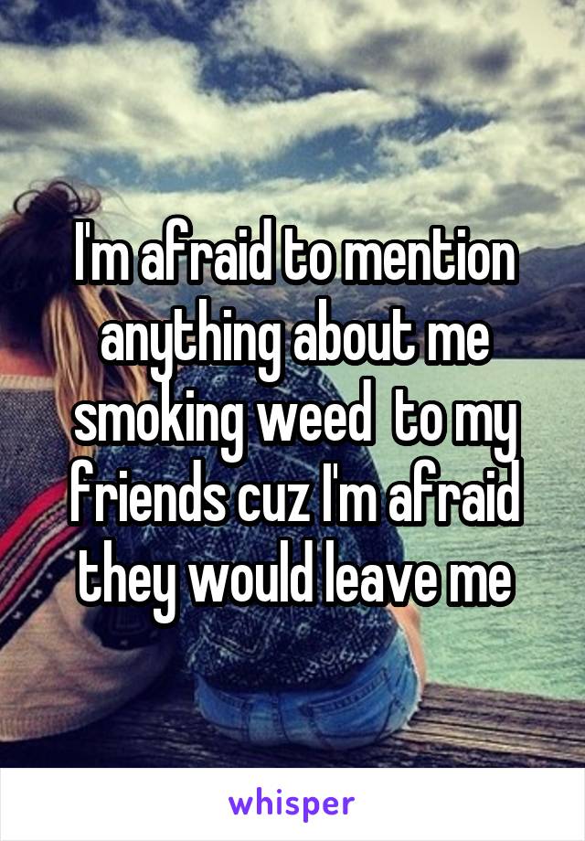 I'm afraid to mention anything about me smoking weed  to my friends cuz I'm afraid they would leave me