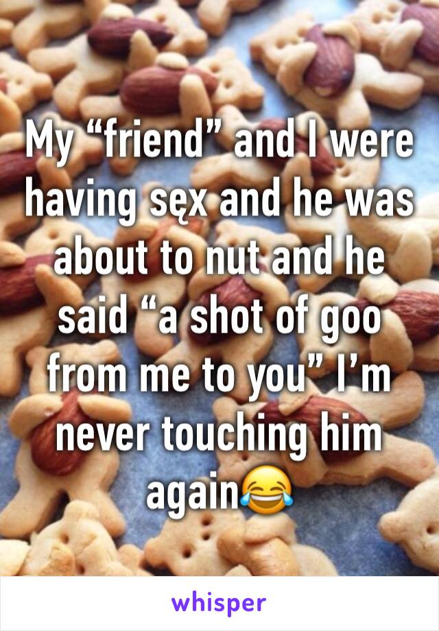 My “friend” and I were having sęx and he was about to nut and he said “a shot of goo from me to you” I’m never touching him again😂
