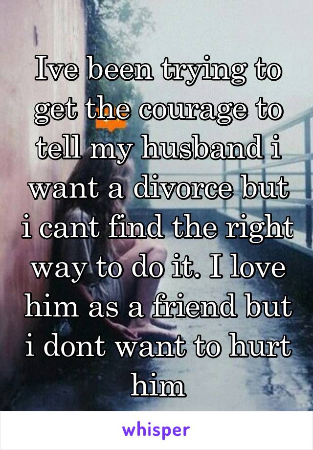 Ive been trying to get the courage to tell my husband i want a divorce but i cant find the right way to do it. I love him as a friend but i dont want to hurt him