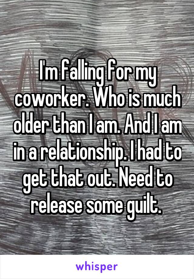 I'm falling for my coworker. Who is much older than I am. And I am in a relationship. I had to get that out. Need to release some guilt. 