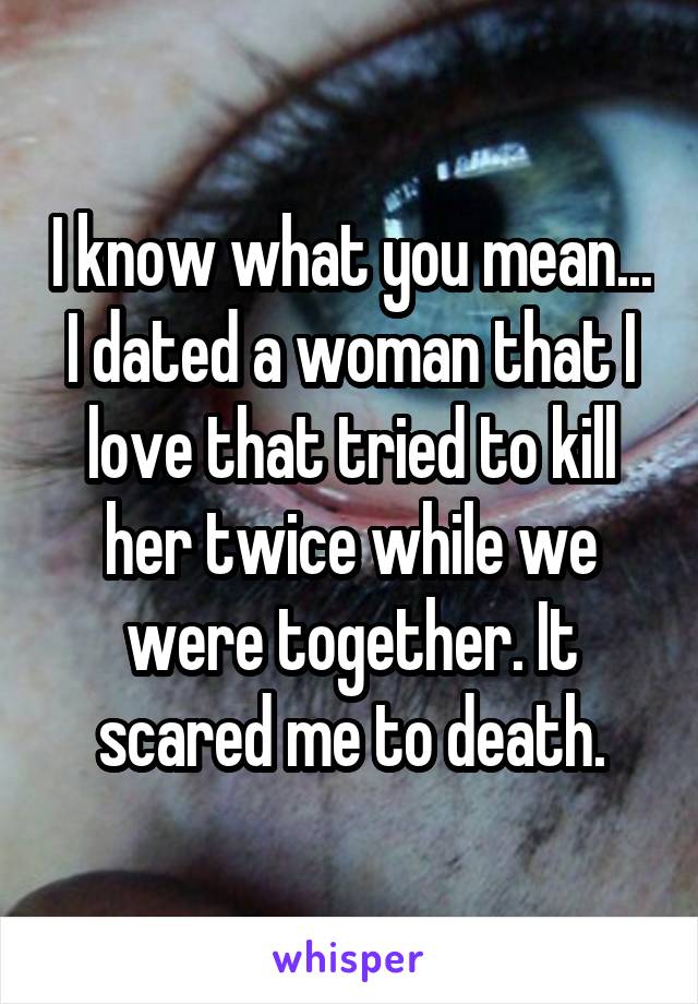 I know what you mean... I dated a woman that I love that tried to kill her twice while we were together. It scared me to death.