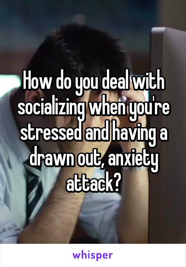 How do you deal with socializing when you're stressed and having a drawn out, anxiety attack?