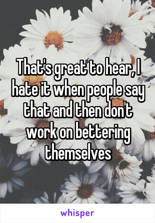 That's great to hear, I hate it when people say that and then don't work on bettering themselves