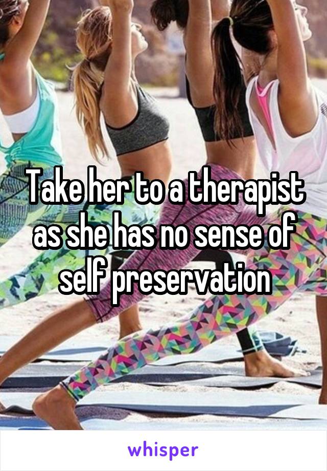 Take her to a therapist as she has no sense of self preservation