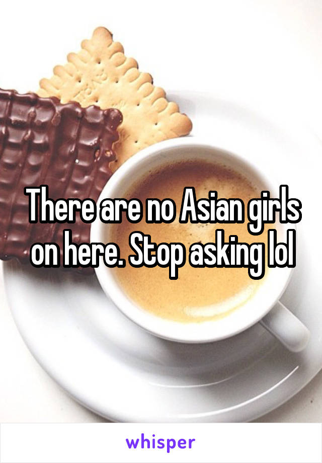 There are no Asian girls on here. Stop asking lol