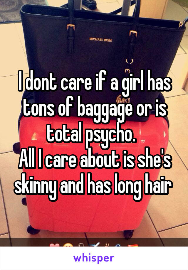 I dont care if a girl has tons of baggage or is total psycho.  
All I care about is she's skinny and has long hair 