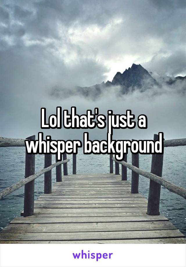 Lol that's just a whisper background