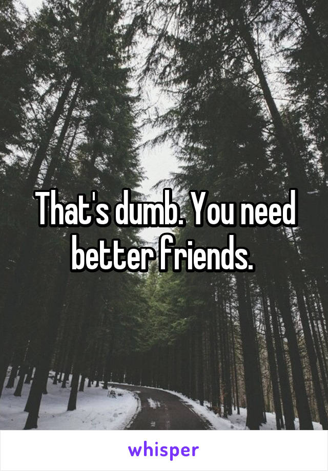 That's dumb. You need better friends. 