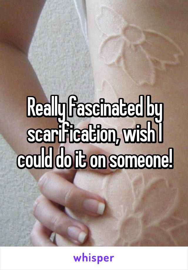 Really fascinated by scarification, wish I could do it on someone!