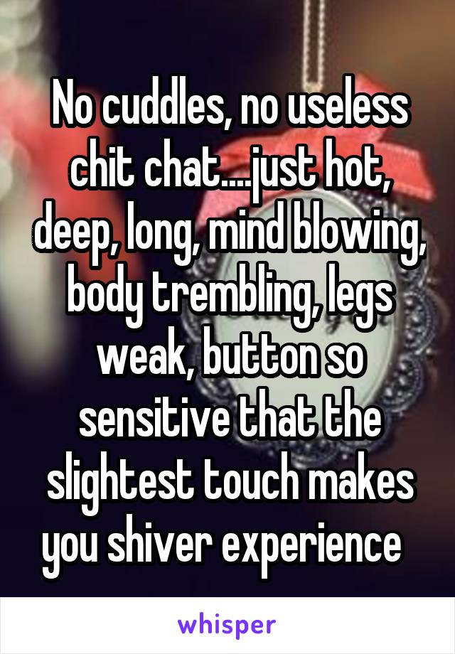 No cuddles, no useless chit chat....just hot, deep, long, mind blowing, body trembling, legs weak, button so sensitive that the slightest touch makes you shiver experience  