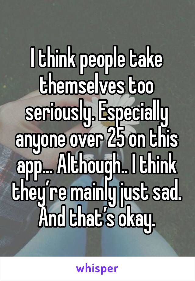 I think people take themselves too seriously. Especially anyone over 25 on this app... Although.. I think they’re mainly just sad. And that’s okay.