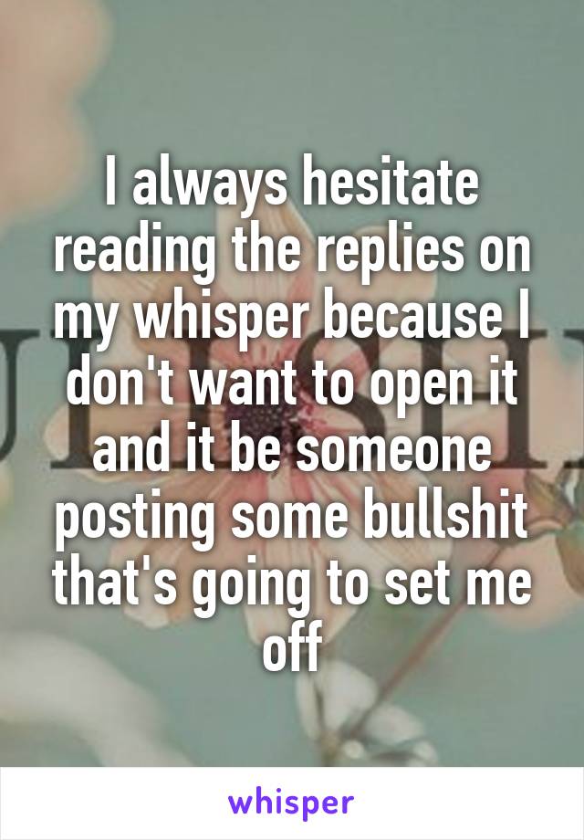 I always hesitate reading the replies on my whisper because I don't want to open it and it be someone posting some bullshit that's going to set me off