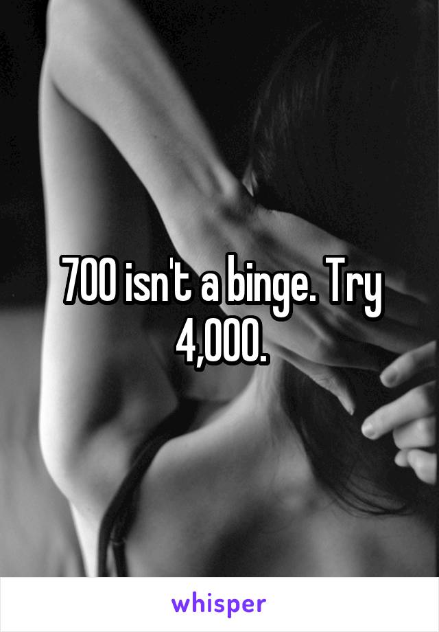 700 isn't a binge. Try 4,000.