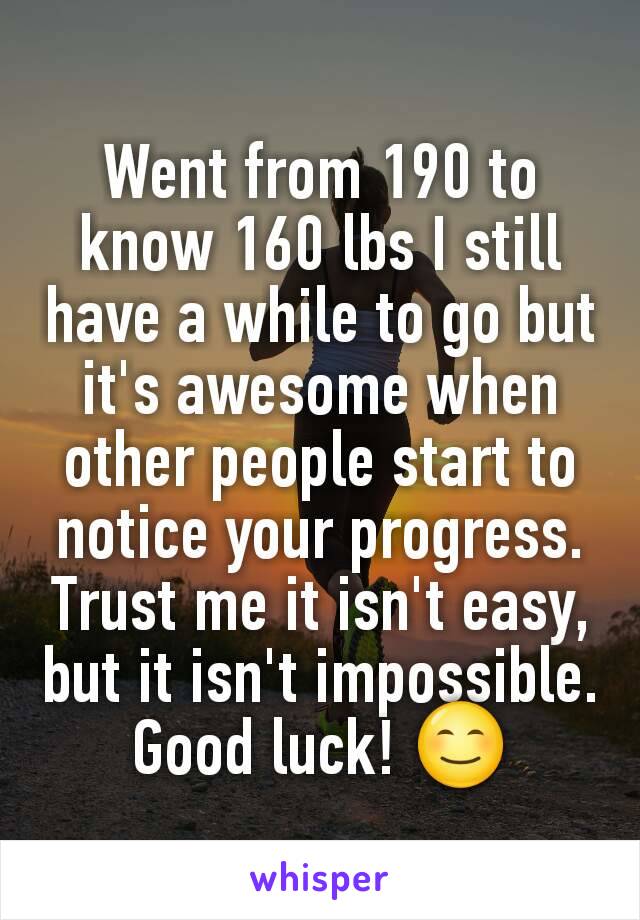 Went from 190 to know 160 lbs I still have a while to go but it's awesome when other people start to notice your progress. Trust me it isn't easy, but it isn't impossible. Good luck! 😊