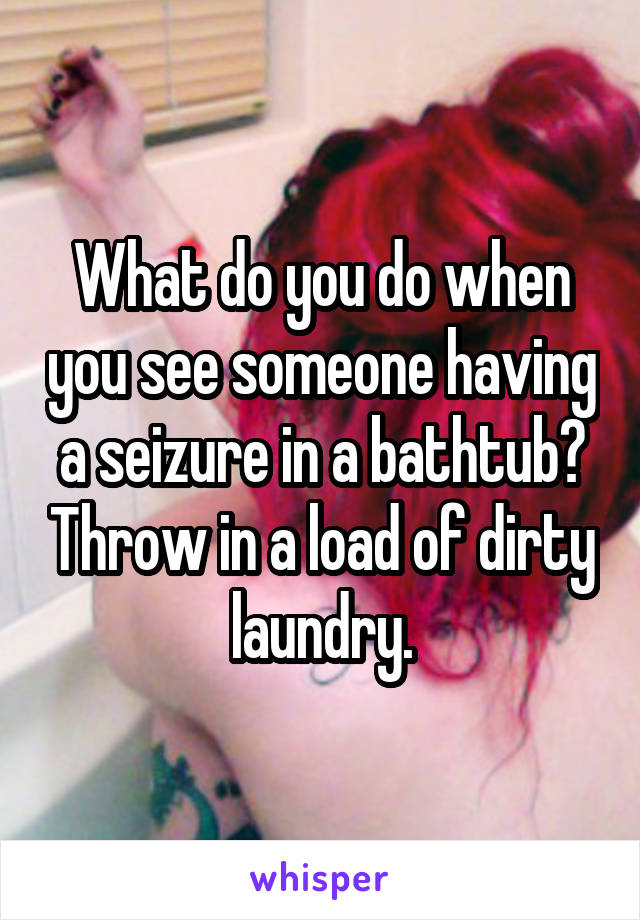 What do you do when you see someone having a seizure in a bathtub? Throw in a load of dirty laundry.