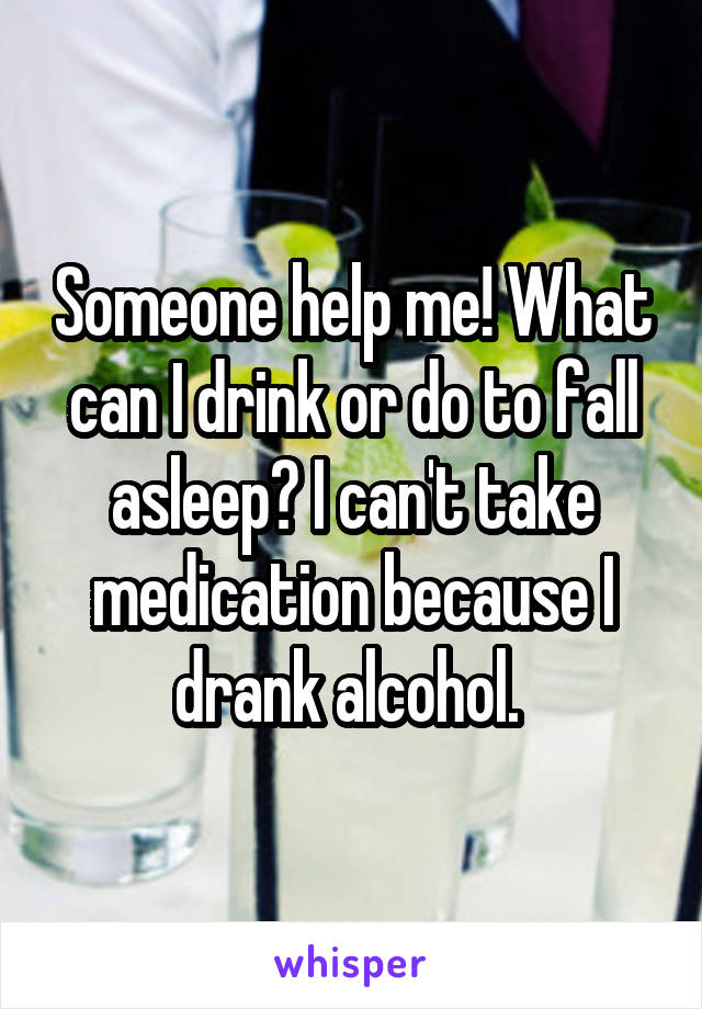 Someone help me! What can I drink or do to fall asleep? I can't take medication because I drank alcohol. 