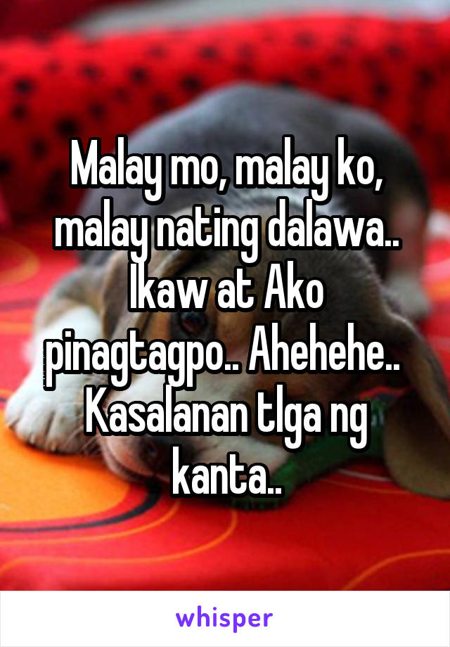 Malay mo, malay ko, malay nating dalawa.. Ikaw at Ako pinagtagpo.. Ahehehe.. 
Kasalanan tlga ng kanta..