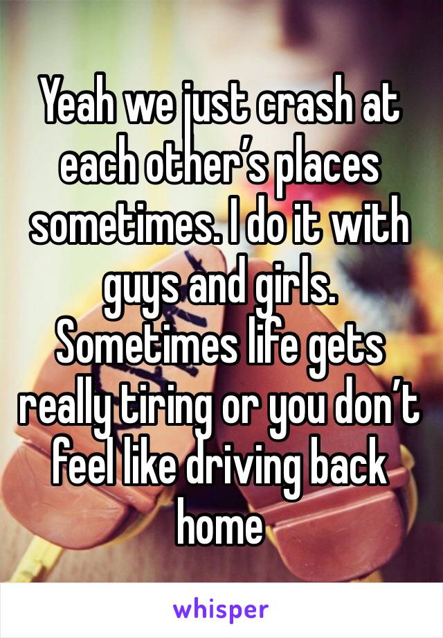 Yeah we just crash at each other’s places sometimes. I do it with guys and girls. Sometimes life gets really tiring or you don’t feel like driving back home