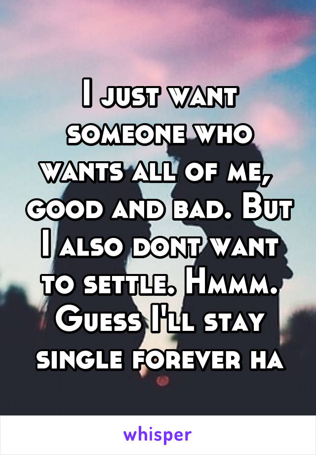 I just want someone who wants all of me,  good and bad. But I also dont want to settle. Hmmm. Guess I'll stay single forever ha