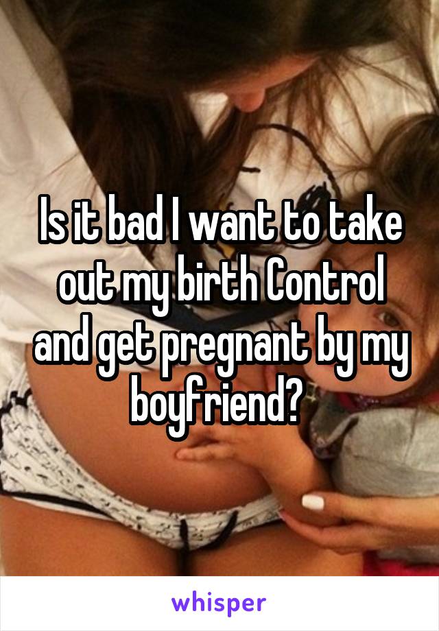 Is it bad I want to take out my birth Control and get pregnant by my boyfriend? 