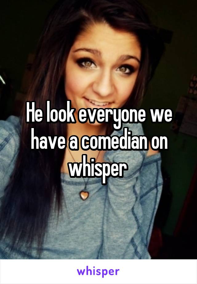 He look everyone we have a comedian on whisper 