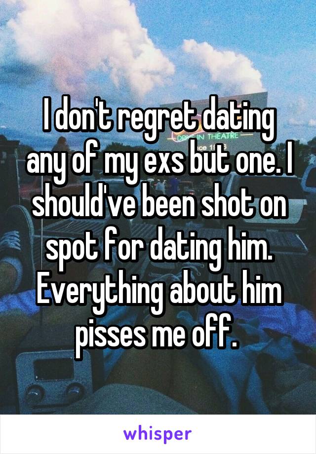 I don't regret dating any of my exs but one. I should've been shot on spot for dating him. Everything about him pisses me off. 