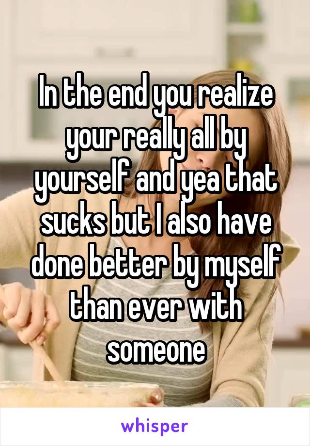 In the end you realize your really all by yourself and yea that sucks but I also have done better by myself than ever with someone