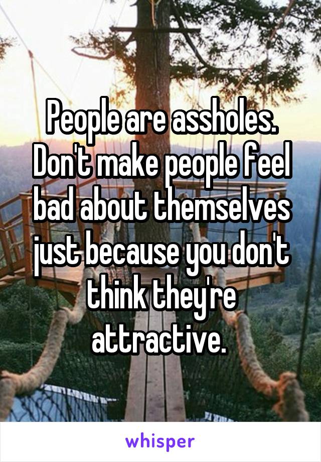 People are assholes. Don't make people feel bad about themselves just because you don't think they're attractive. 