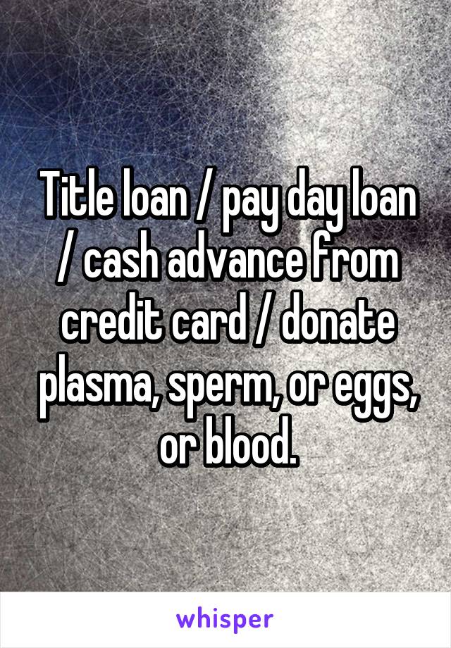 Title loan / pay day loan / cash advance from credit card / donate plasma, sperm, or eggs, or blood.