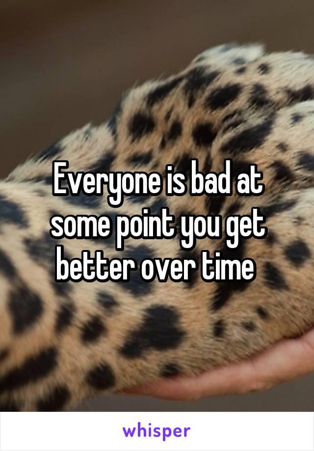 Everyone is bad at some point you get better over time 