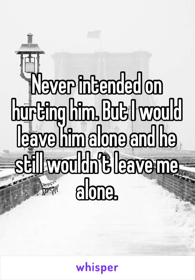 Never intended on hurting him. But I would leave him alone and he still wouldn’t leave me alone.
