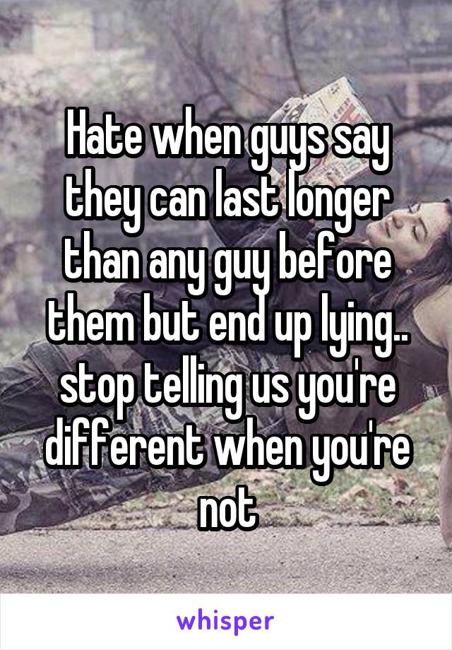 Hate when guys say they can last longer than any guy before them but end up lying.. stop telling us you're different when you're not