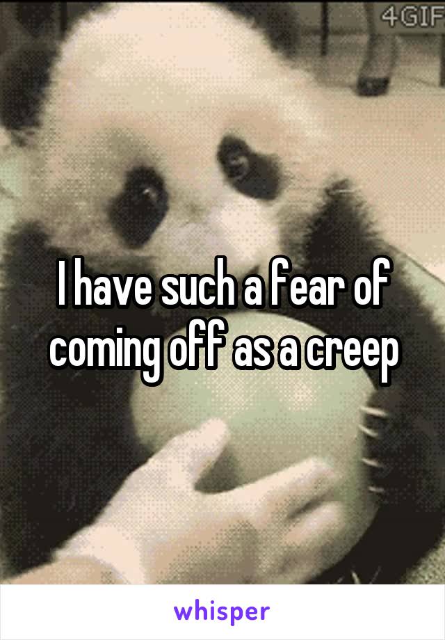 I have such a fear of coming off as a creep