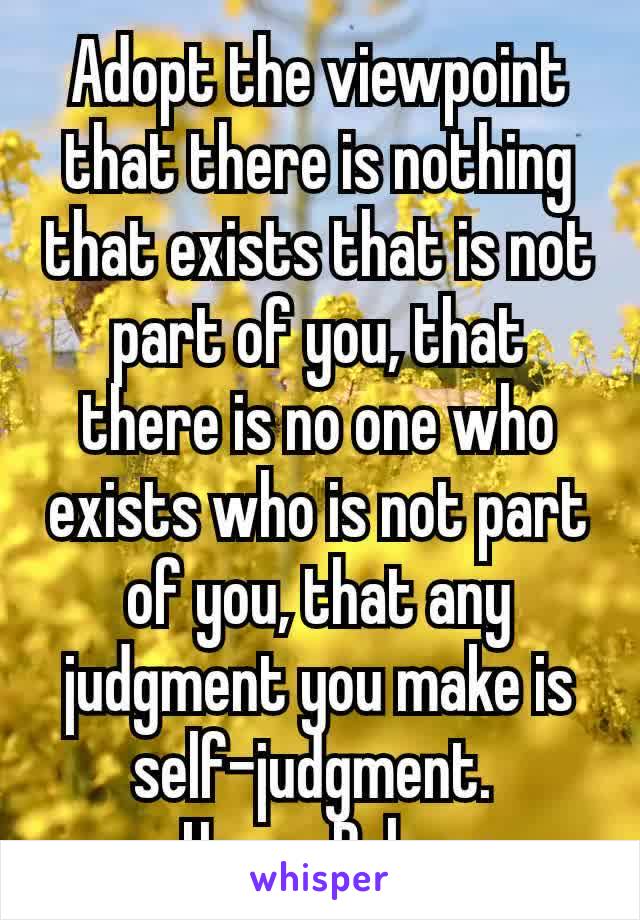Adopt the viewpoint that there is nothing that exists that is not part of you, that there is no one who exists who is not part of you, that any judgment you make is self-judgment. 
– Harry Palmer