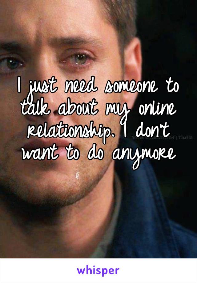 I just need someone to talk about my online relationship. I don’t want to do anymore 