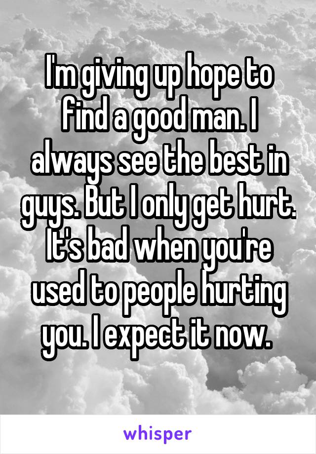 I'm giving up hope to find a good man. I always see the best in guys. But I only get hurt. It's bad when you're used to people hurting you. I expect it now. 
