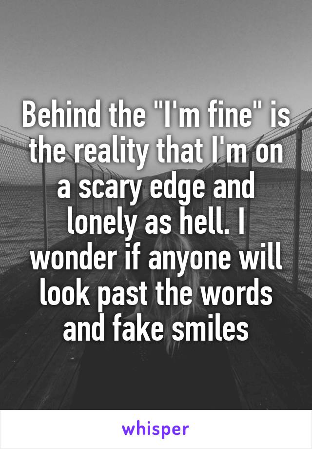Behind the "I'm fine" is the reality that I'm on a scary edge and lonely as hell. I wonder if anyone will look past the words and fake smiles