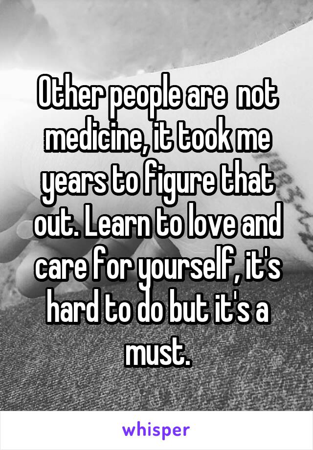 Other people are  not medicine, it took me years to figure that out. Learn to love and care for yourself, it's hard to do but it's a must.